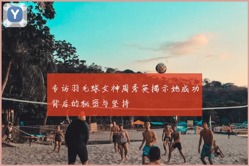 专访羽毛球女神周秀英揭示她成功背后的秘密与坚持