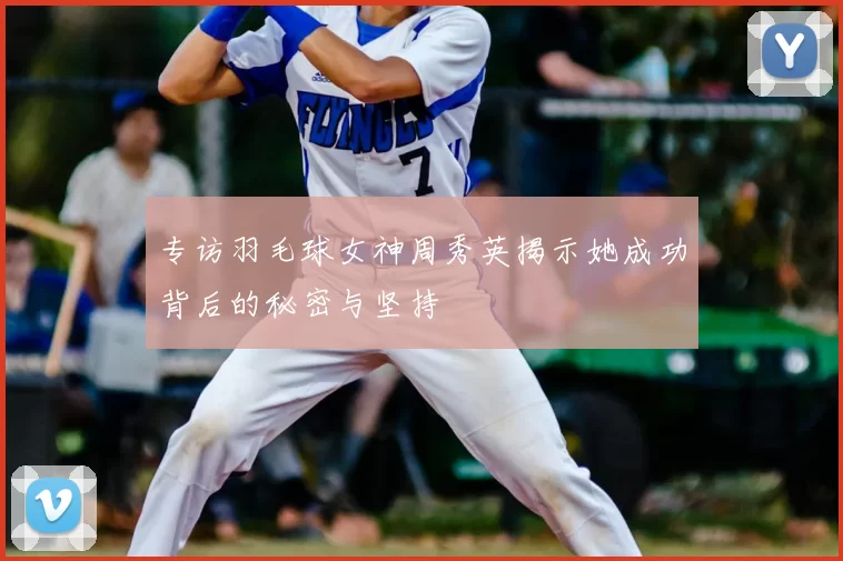 专访羽毛球女神周秀英揭示她成功背后的秘密与坚持