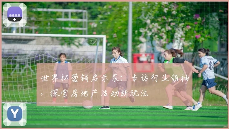 世界杯营销启示录：专访行业领袖，探索房地产活动新玩法