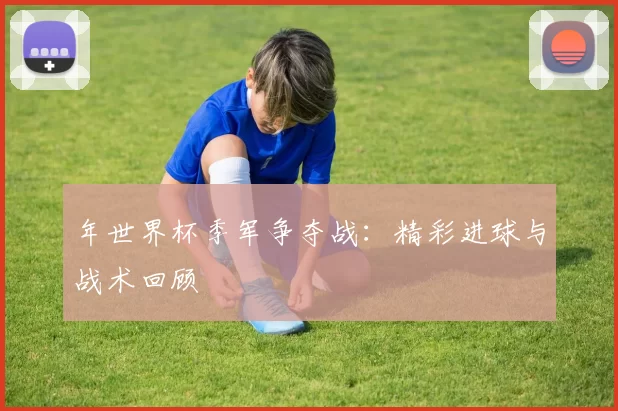 年世界杯季军争夺战:精彩进球与战术回顾