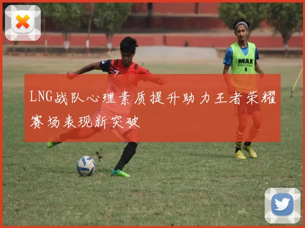LNG战队心理素质提升助力王者荣耀赛场表现新突破