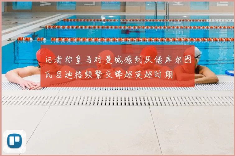 记者称皇马对曼城感到厌倦库尔图瓦吕迪格频繁交锋超英超时期