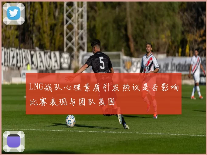 LNG战队心理素质引发热议是否影响比赛表现与团队氛围