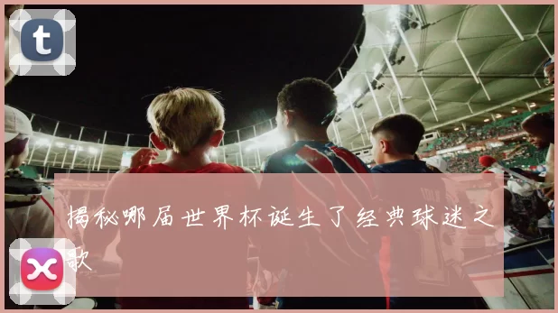 揭秘哪届世界杯诞生了经典球迷之歌