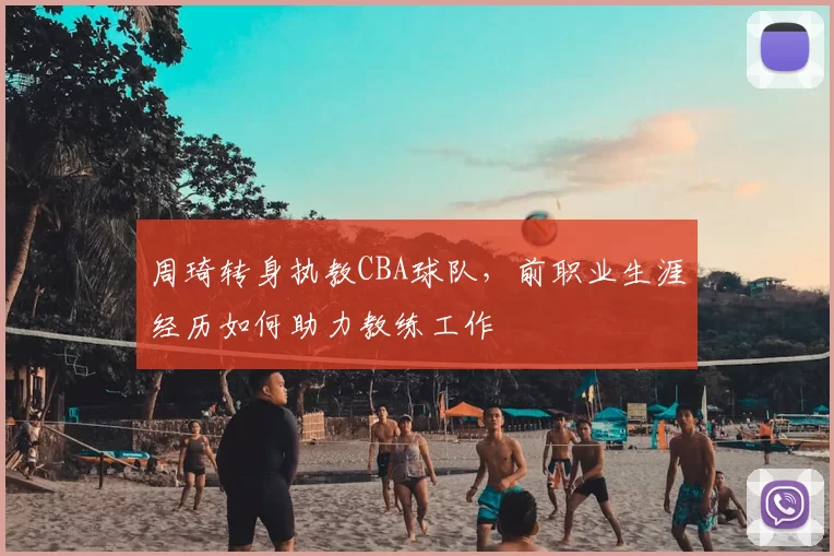 周琦转身执教CBA球队,前职业生涯经历如何助力教练工作