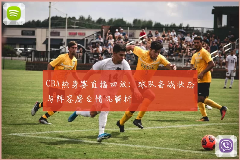 CBA热身赛直播回放：球队备战状态与阵容磨合情况解析