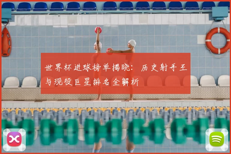 世界杯进球榜单揭晓：历史射手王与现役巨星排名全解析