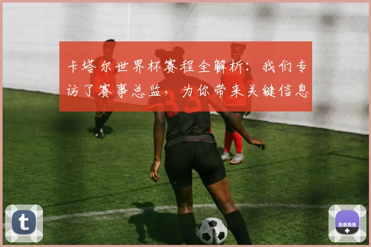 卡塔尔世界杯赛程全解析：我们专访了赛事总监，为你带来关键信息