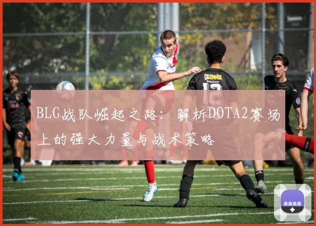 BLG战队崛起之路：解析DOTA2赛场上的强大力量与战术策略