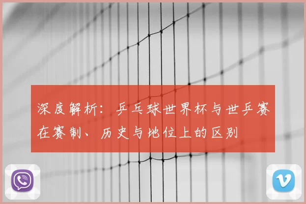 深度解析：乒乓球世界杯与世乒赛在赛制、历史与地位上的区别