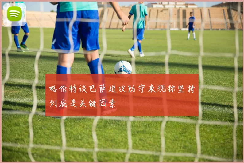 略伦特谈巴萨进攻防守表现称坚持到底是关键因素