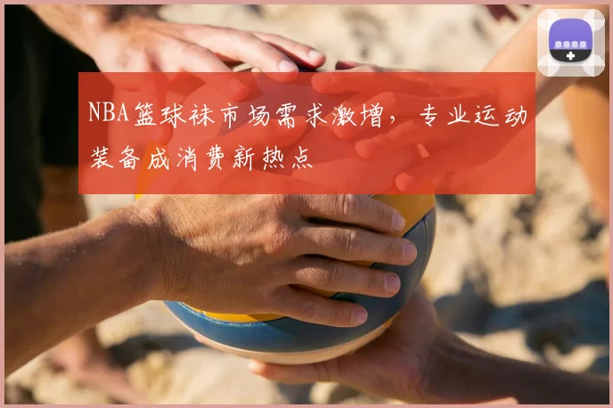 NBA篮球袜市场需求激增,专业运动装备成消费新热点