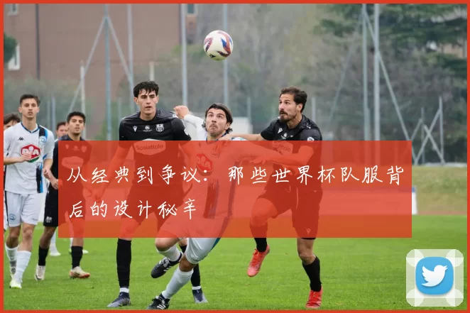 从经典到争议：那些世界杯队服背后的设计秘辛