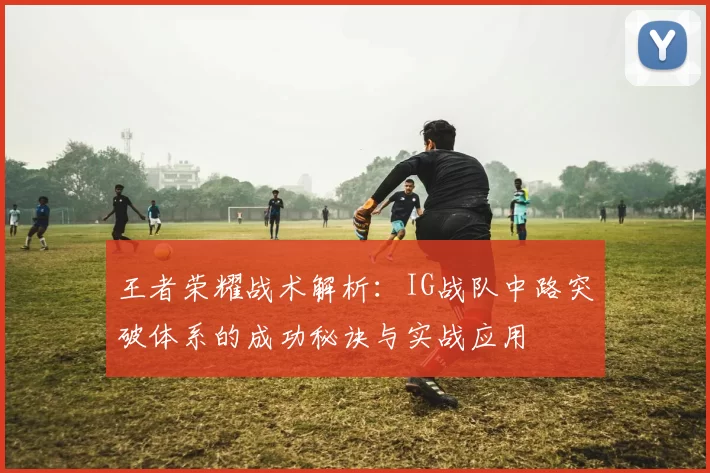 王者荣耀战术解析：IG战队中路突破体系的成功秘诀与实战应用