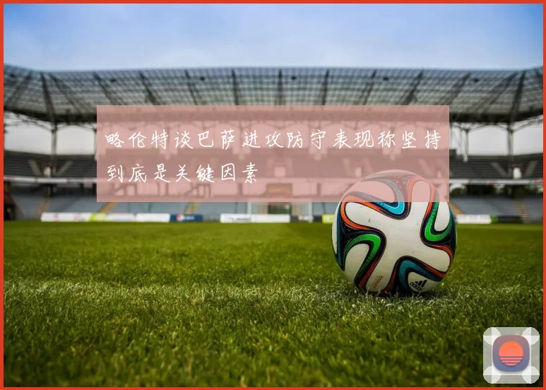 略伦特谈巴萨进攻防守表现称坚持到底是关键因素