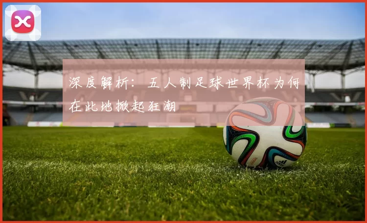 深度解析:五人制足球世界杯为何在此地掀起狂潮