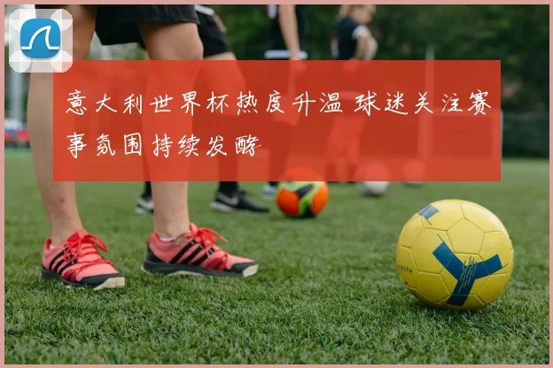 意大利世界杯热度升温 球迷关注赛事氛围持续发酵