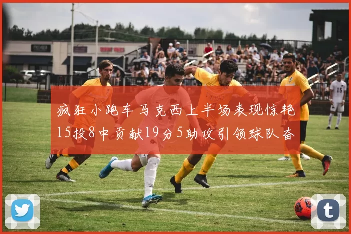 疯狂小跑车马克西上半场表现惊艳15投8中贡献19分5助攻引领球队奋勇争先