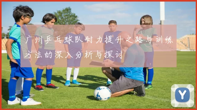 广州乒乓球队耐力提升之路与训练方法的深入分析与探讨