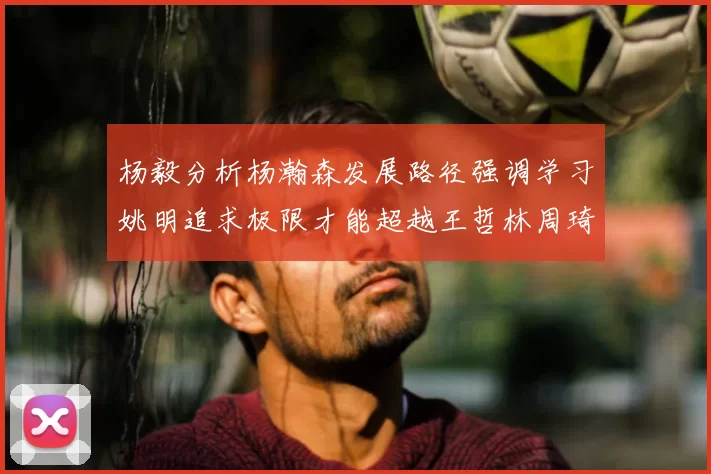 杨毅分析杨瀚森发展路径强调学习姚明追求极限才能超越王哲林周琦状态