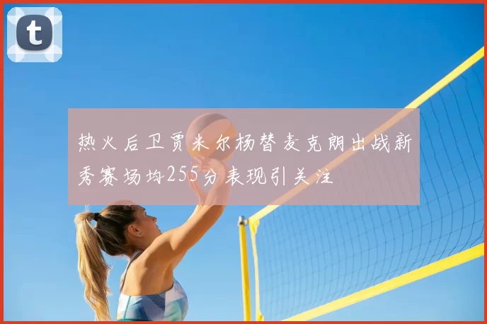 热火后卫贾米尔杨替麦克朗出战新秀赛场均255分表现引关注