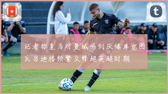 记者称皇马对曼城感到厌倦库尔图瓦吕迪格频繁交锋超英超时期