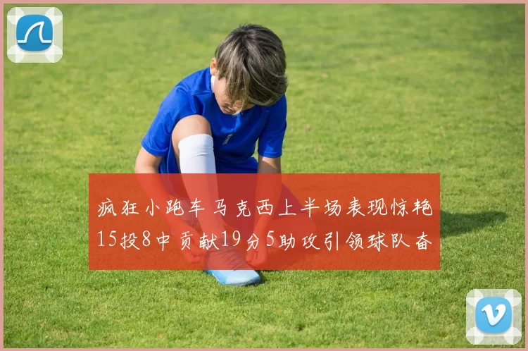 疯狂小跑车马克西上半场表现惊艳15投8中贡献19分5助攻引领球队奋勇争先