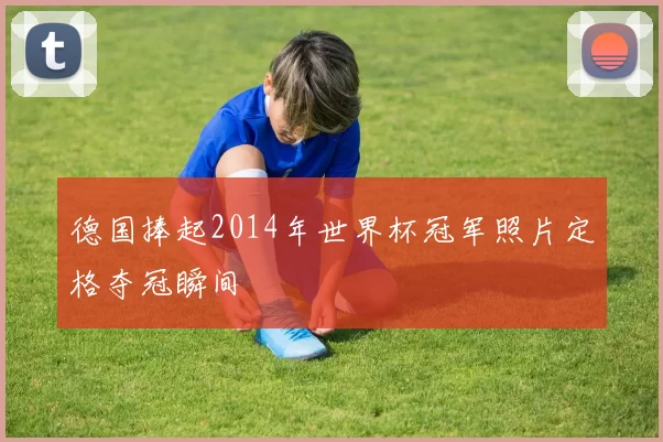 德国捧起2014年世界杯冠军照片定格夺冠瞬间