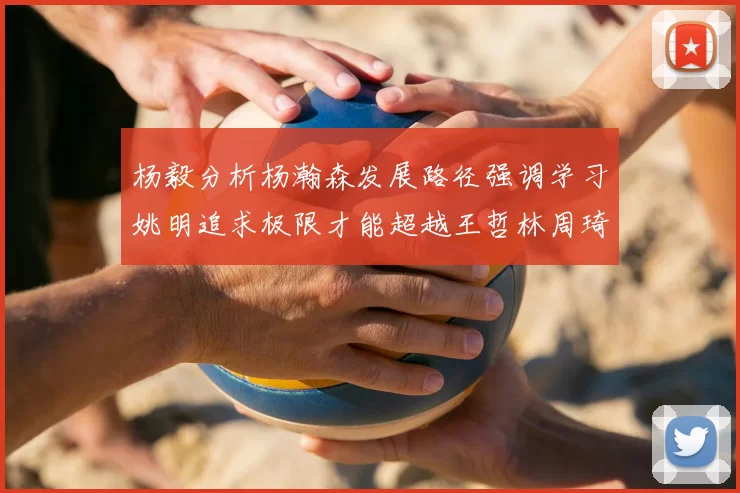 杨毅分析杨瀚森发展路径强调学习姚明追求极限才能超越王哲林周琦状态