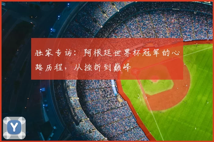 独家专访:阿根廷世界杯冠军的心路历程,从挫折到巅峰