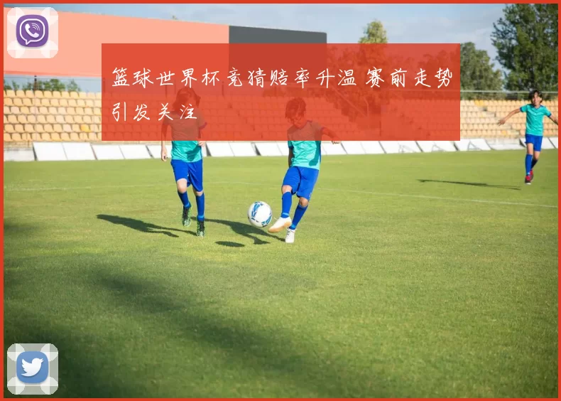 篮球世界杯竞猜赔率升温 赛前走势引发关注