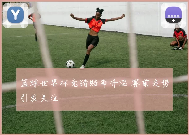 篮球世界杯竞猜赔率升温 赛前走势引发关注