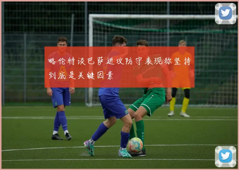 略伦特谈巴萨进攻防守表现称坚持到底是关键因素