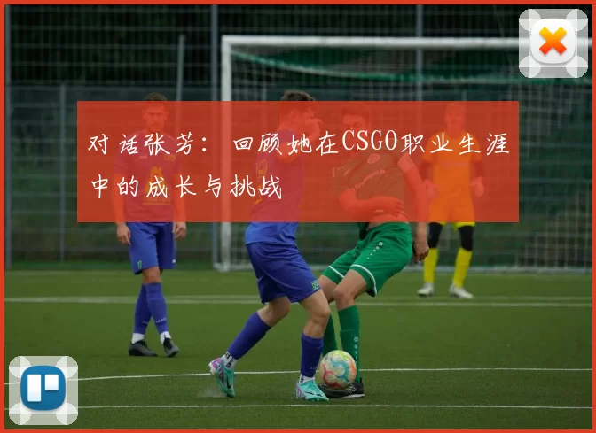 对话张芳：回顾她在CSGO职业生涯中的成长与挑战