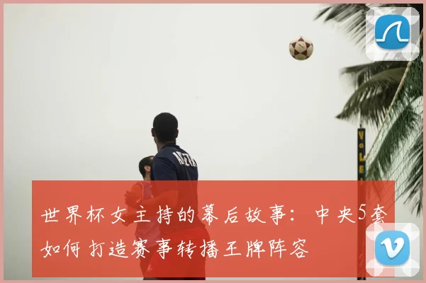 世界杯女主持的幕后故事:中央5套如何打造赛事转播王牌阵容