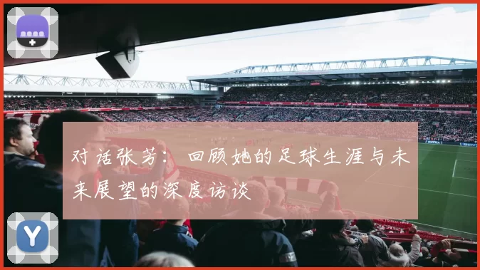 对话张芳：回顾她的足球生涯与未来展望的深度访谈