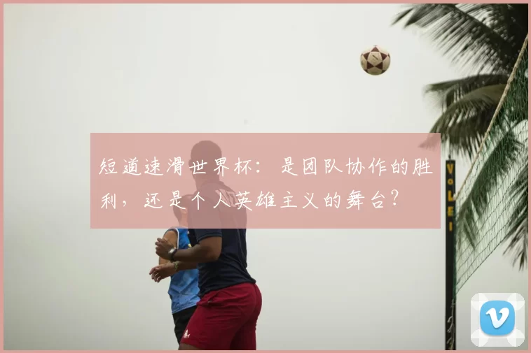 短道速滑世界杯:是团队协作的胜利,还是个人英雄主义的舞台?