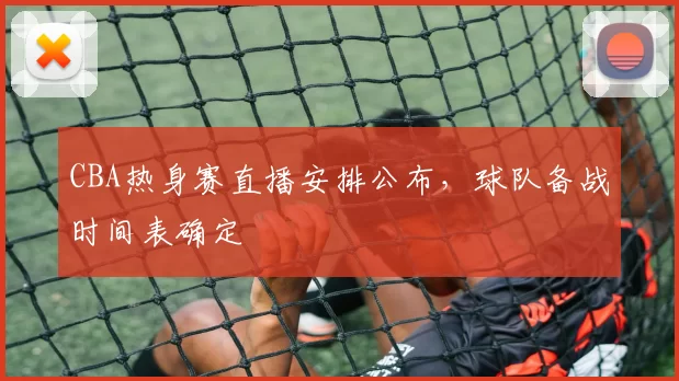 CBA热身赛直播安排公布，球队备战时间表确定
