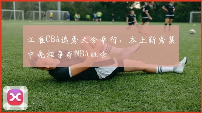 江淮CBA选秀大会举行,本土新秀集中亮相争夺NBA机会