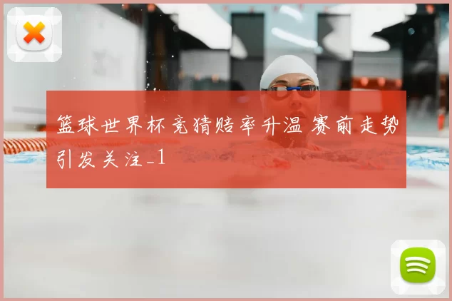 篮球世界杯竞猜赔率升温 赛前走势引发关注_1