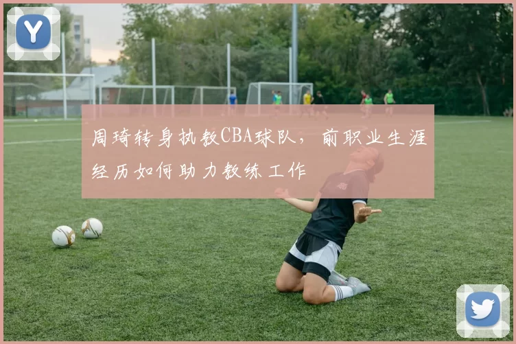 周琦转身执教CBA球队，前职业生涯经历如何助力教练工作