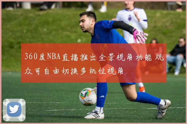 360度NBA直播推出全景视角功能 观众可自由切换多机位视角