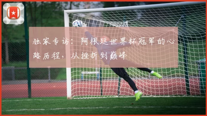 独家专访:阿根廷世界杯冠军的心路历程,从挫折到巅峰