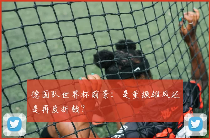德国队世界杯前景:是重振雄风还是再度折戟?