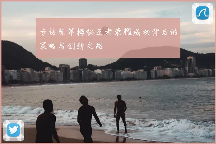 专访陈军揭秘王者荣耀成功背后的策略与创新之路