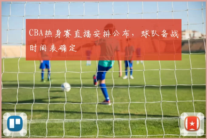 CBA热身赛直播安排公布，球队备战时间表确定