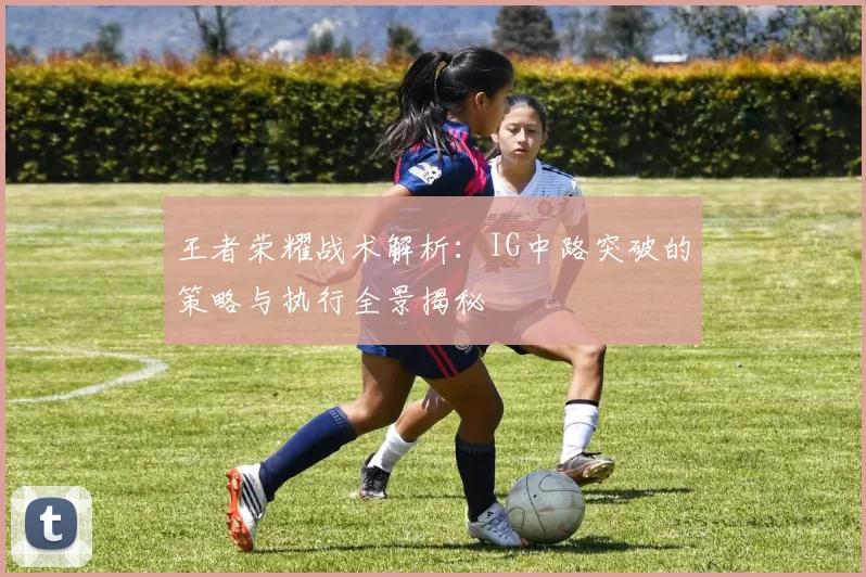 王者荣耀战术解析:IG中路突破的策略与执行全景揭秘