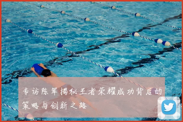 专访陈军揭秘王者荣耀成功背后的策略与创新之路