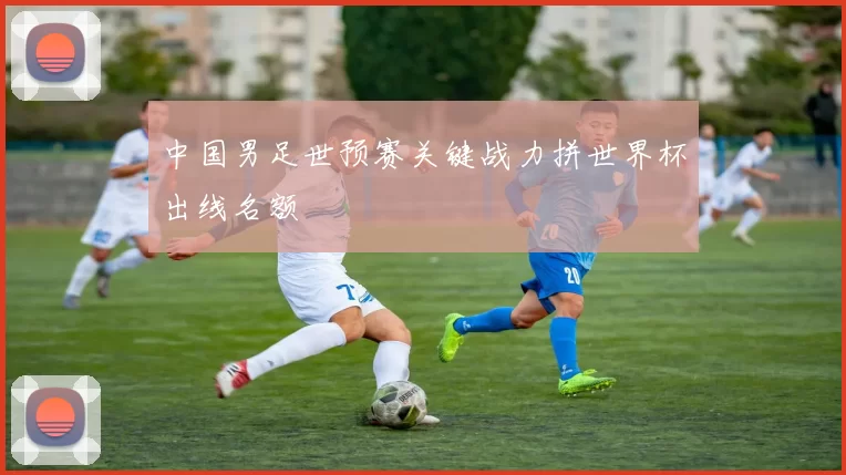中国男足世预赛关键战力拼世界杯出线名额