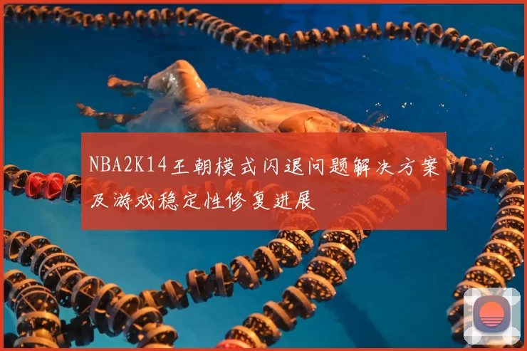 NBA2K14王朝模式闪退问题解决方案及游戏稳定性修复进展